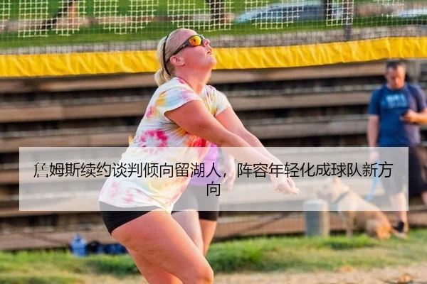 詹姆斯续约谈判倾向留湖人，阵容年轻化成球队新方向