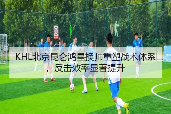 KHL北京昆仑鸿星换帅重塑战术体系，反击效率显著提升