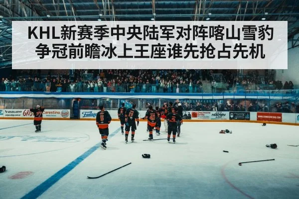 KHL新赛季中央陆军对阵喀山雪豹争冠前瞻冰上王座谁先抢占先机